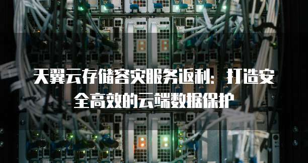 天翼云存储容灾服务返利:打造安全高效的云端数据保护