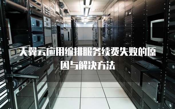 天翼云应用编排服务续费失败的原因与解决方法