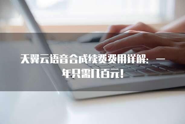 天翼云语音合成续费费用详解:一年只需几百元!