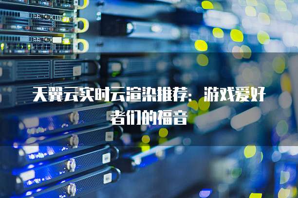 天翼云实时云渲染推荐:游戏爱好者们的福音
