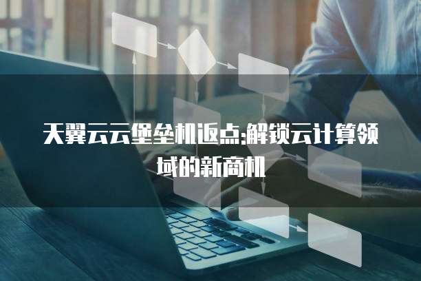 天翼云云堡垒机返点:解锁云计算领域的新商机
