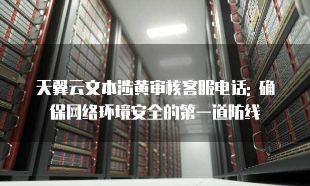 天翼云文本涉黄审核客服电话: 确保网络环境安全的第一道防线