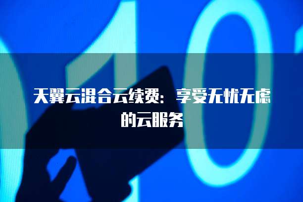天翼云混合云续费:享受无忧无虑的云服务