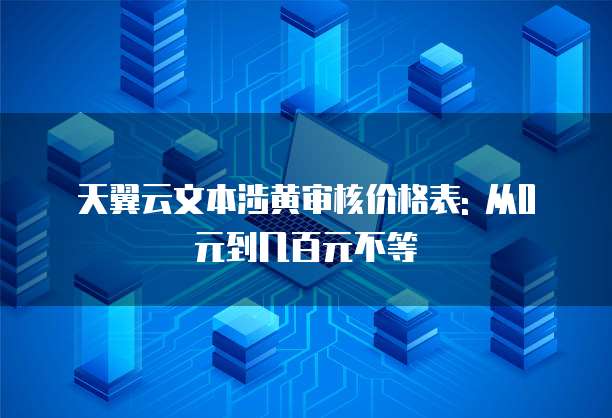 天翼云文本涉黄审核价格表: 从0元到几百元不等