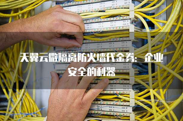 天翼云微隔离防火墙代金券:企业安全的利器