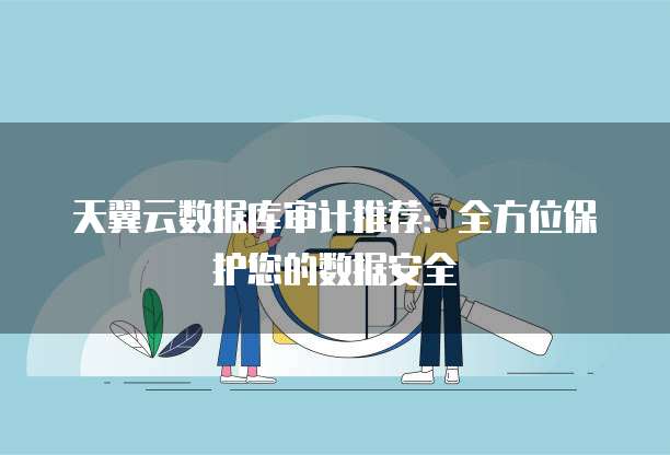 天翼云数据库审计推荐：全方位保护您的数据安全