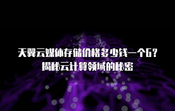 天翼云媒体存储价格多少钱一个G?揭秘云计算领域的秘密