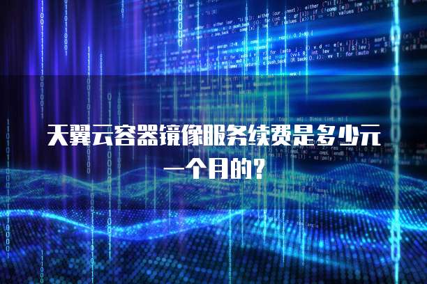 天翼云容器镜像服务续费是多少元一个月的?