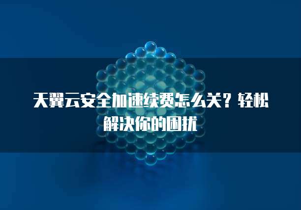 天翼云安全加速续费怎么关?轻松解决你的困扰