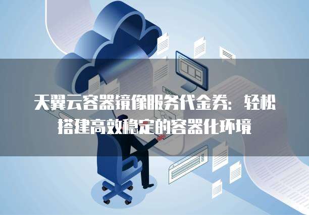 天翼云容器镜像服务代金券：轻松搭建高效稳定的容器化环境