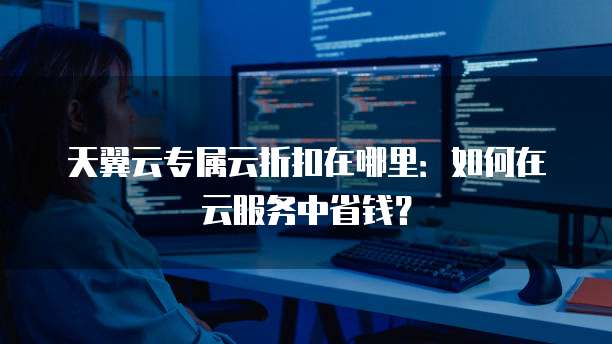天翼云专属云折扣在哪里:如何在云服务中省钱?