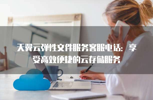 天翼云弹性文件服务客服电话:享受高效便捷的云存储服务