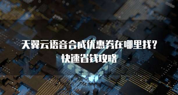 天翼云语音合成优惠券在哪里找?快速省钱攻略
