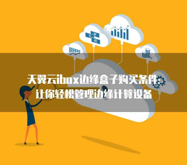 天翼云ibox边缘盒子购买条件:让你轻松管理边缘计算设备