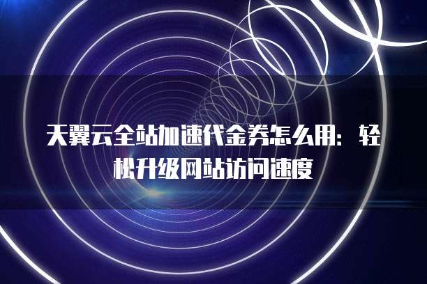 天翼云全站加速代金券怎么用:轻松升级网站访问速度