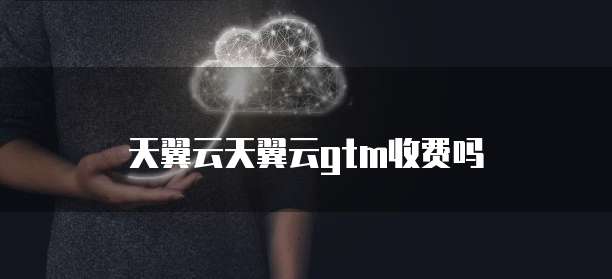 天翼云天翼云gtm收费吗