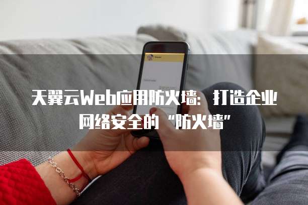 天翼云Web应用防火墙：打造企业网络安全的&ldquo;防火墙&rdquo;