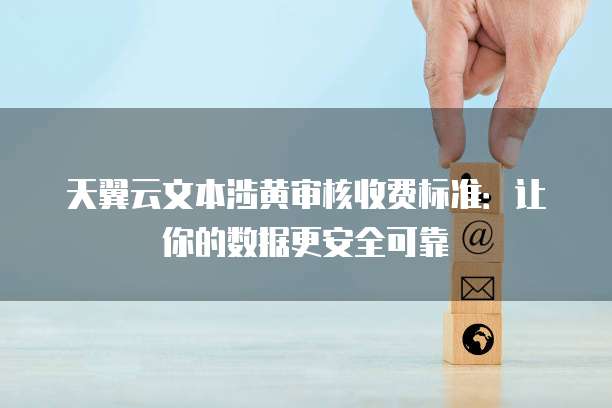 天翼云文本涉黄审核收费标准:让你的数据更安全可靠