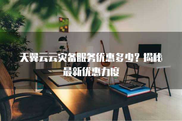 天翼云云灾备服务优惠多少？揭秘最新优惠力度