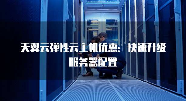 天翼云弹性云主机优惠:快速升级服务器配置