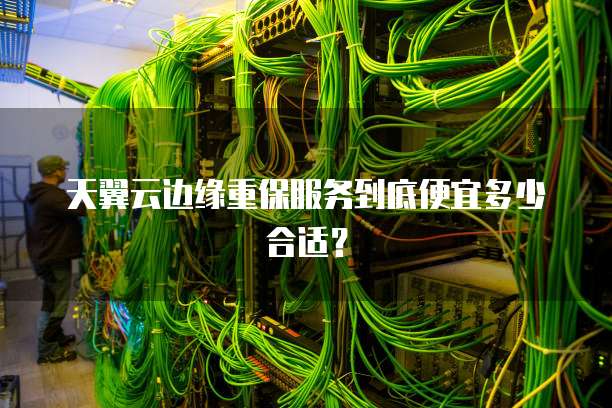 天翼云边缘重保服务到底便宜多少合适?