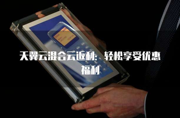 天翼云混合云返利:轻松享受优惠福利