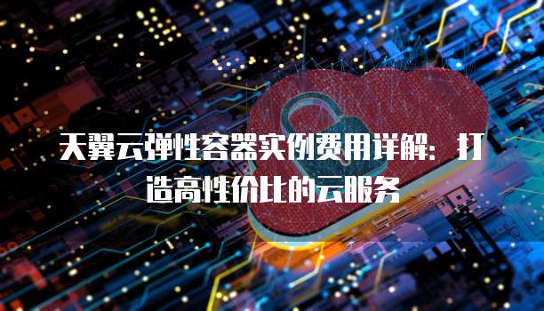 天翼云弹性容器实例费用详解:打造高性价比的云服务