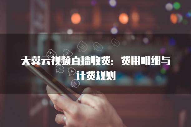 天翼云视频直播收费:费用明细与计费规则