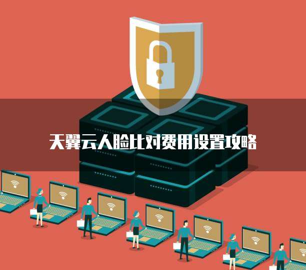 天翼云人脸比对费用设置攻略