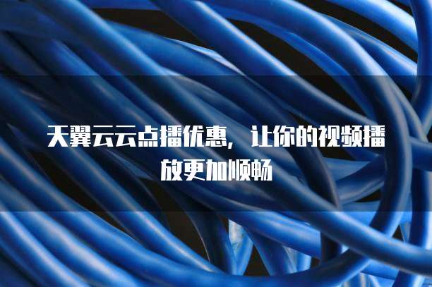 天翼云云点播优惠,让你的视频播放更加顺畅