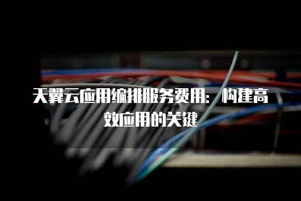 天翼云应用编排服务费用:构建高效应用的关键