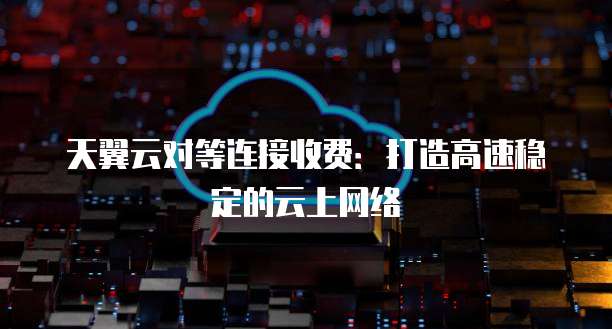 天翼云对等连接收费:打造高速稳定的云上网络