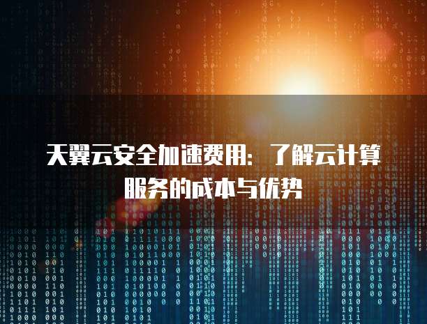 天翼云安全加速费用:了解云计算服务的成本与优势