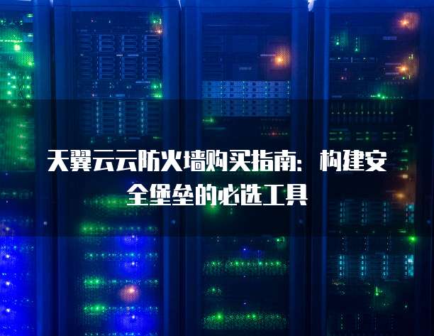 天翼云云防火墙购买指南:构建安全堡垒的必选工具