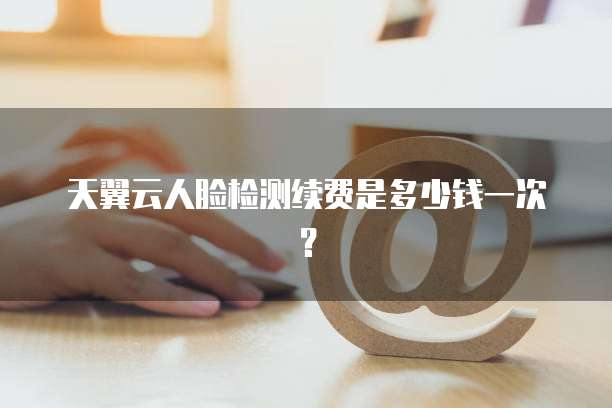 天翼云人脸检测续费是多少钱一次?