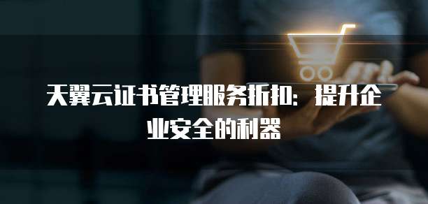 天翼云证书管理服务折扣:提升企业安全的利器