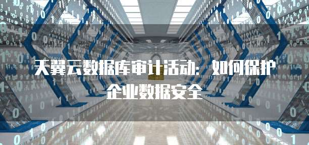 天翼云数据库审计活动:如何保护企业数据安全