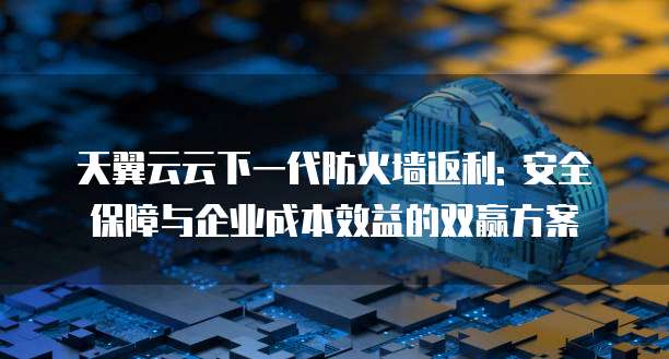 天翼云云下一代防火墙返利: 安全保障与企业成本效益的双赢方案