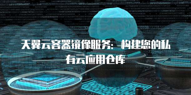 天翼云容器镜像服务：构建您的私有云应用仓库