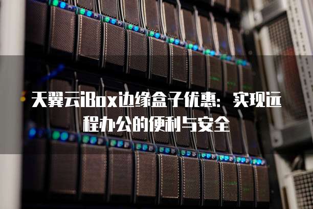 天翼云iBox边缘盒子优惠:实现远程办公的便利与安全