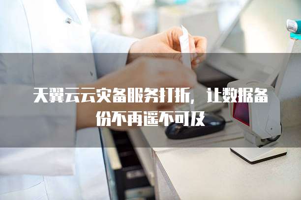 天翼云云灾备服务打折，让数据备份不再遥不可及