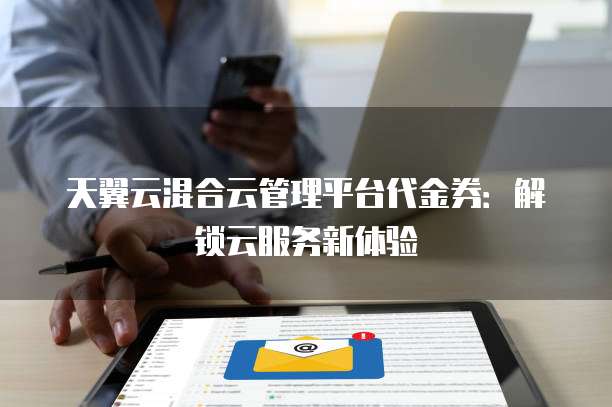 天翼云混合云管理平台代金券:解锁云服务新体验
