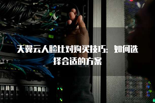 天翼云人脸比对购买技巧:如何选择合适的方案