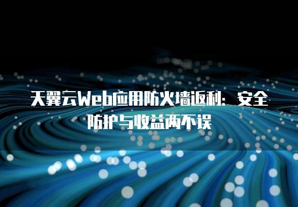 天翼云Web应用防火墙返利:安全防护与收益两不误