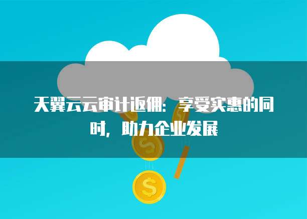 天翼云云审计返佣:享受实惠的同时,助力企业发展