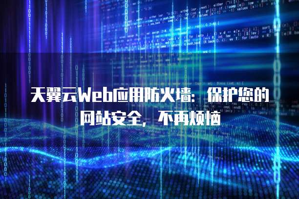 天翼云Web应用防火墙：保护您的网站安全，不再烦恼