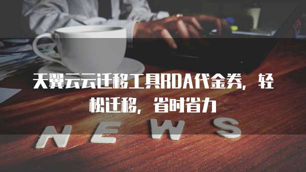 天翼云云迁移工具RDA代金券,轻松迁移,省时省力
