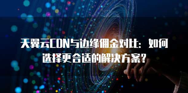 天翼云CDN与边缘佣金对比：如何选择更合适的解决方案？