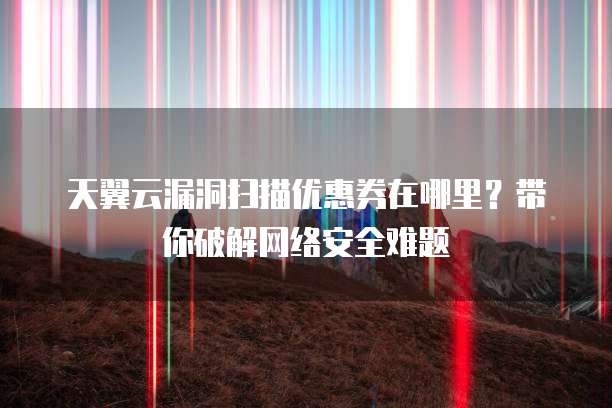 天翼云漏洞扫描优惠券在哪里?带你破解网络安全难题