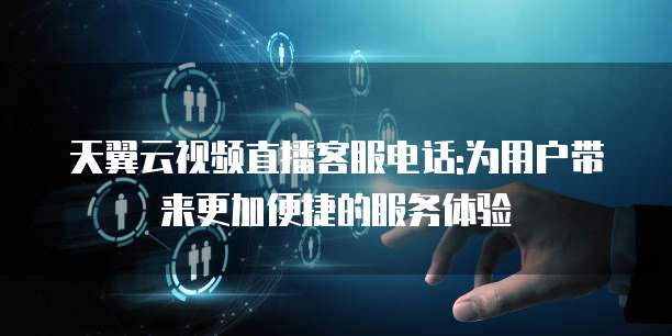 天翼云视频直播客服电话:为用户带来更加便捷的服务体验